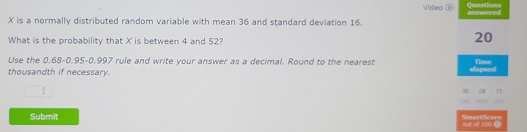 Questions 
Video Ⓓ answered
X is a normally distributed random variable with mean 36 and standard deviation 16. 
What is the probability that X is between 4 and 52?
20
Use the 0.68 - 0.95 - 0.997 rule and write your answer as a decimal. Round to the nearest Time 
thousandth if necessary. elapsed 
T 
00 08 15
MIN 
Submit SmartScore 
out of 100 T