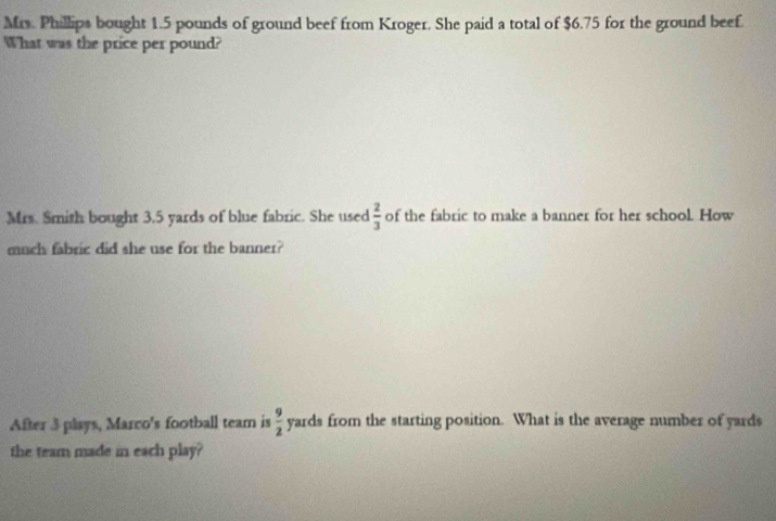 Mrs. Phillips bought 1.5 pounds of ground beef from Kroger. She paid a total of $6.75 for the ground beef. 
What was the price per pound? 
Mrs. Smith bought 3.5 yards of blue fabric. She used  2/3  of the fabric to make a banner for her school. How 
much fabric did she use for the banner? 
After 3 plays, Marco's football team is  9/2  yards from the starting position. What is the average number of yards
the team made in each play?