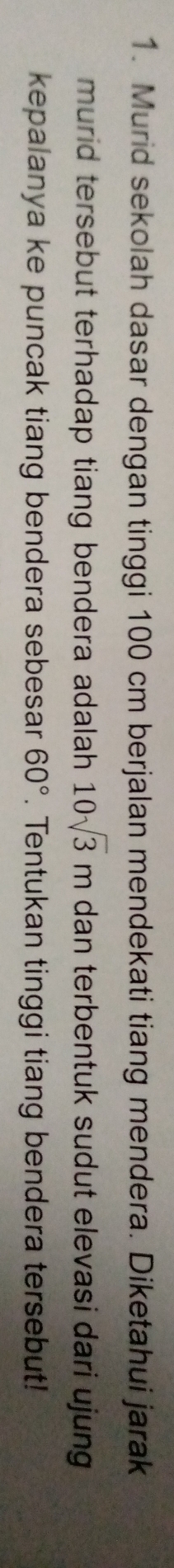 Murid sekolah dasar dengan tinggi 100 cm berjalan mendekati tiang mendera. Diketahui jarak 
murid tersebut terhadap tiang bendera adalah. 10sqrt(3)m dan terbentuk sudut elevasi dari ujung 
kepalanya ke puncak tiang bendera sebesar 60°. Tentukan tinggi tiang bendera tersebut!