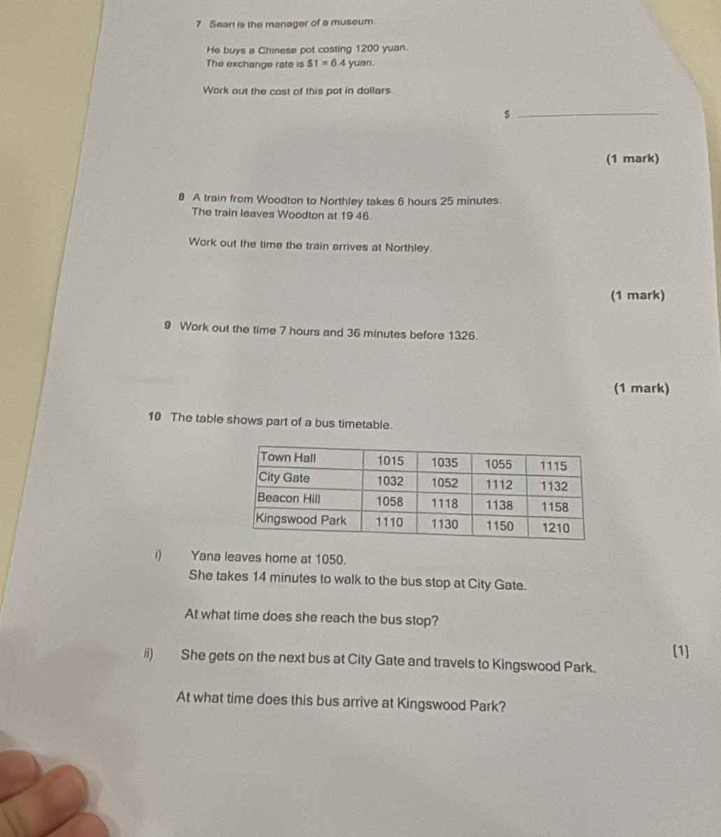 Sean is the manager of a museum. 
He buys a Chinese pot costing 1200 yuan. 
The exchange rate is $1=6.4yuan. 
Work out the cost of this pot in dollars
_ $
(1 mark) 
8 A train from Woodton to Northley takes 6 hours 25 minutes. 
The train leaves Woodton at 19 46. 
Work out the time the train arrives at Northley. 
(1 mark) 
9 Work out the time 7 hours and 36 minutes before 1326. 
(1 mark) 
10 The table shows part of a bus timetable. 
1) Yana leaves home at 1050. 
She takes 14 minutes to walk to the bus stop at City Gate. 
At what time does she reach the bus stop? 
[1] 
ii) She gets on the next bus at City Gate and travels to Kingswood Park. 
At what time does this bus arrive at Kingswood Park?