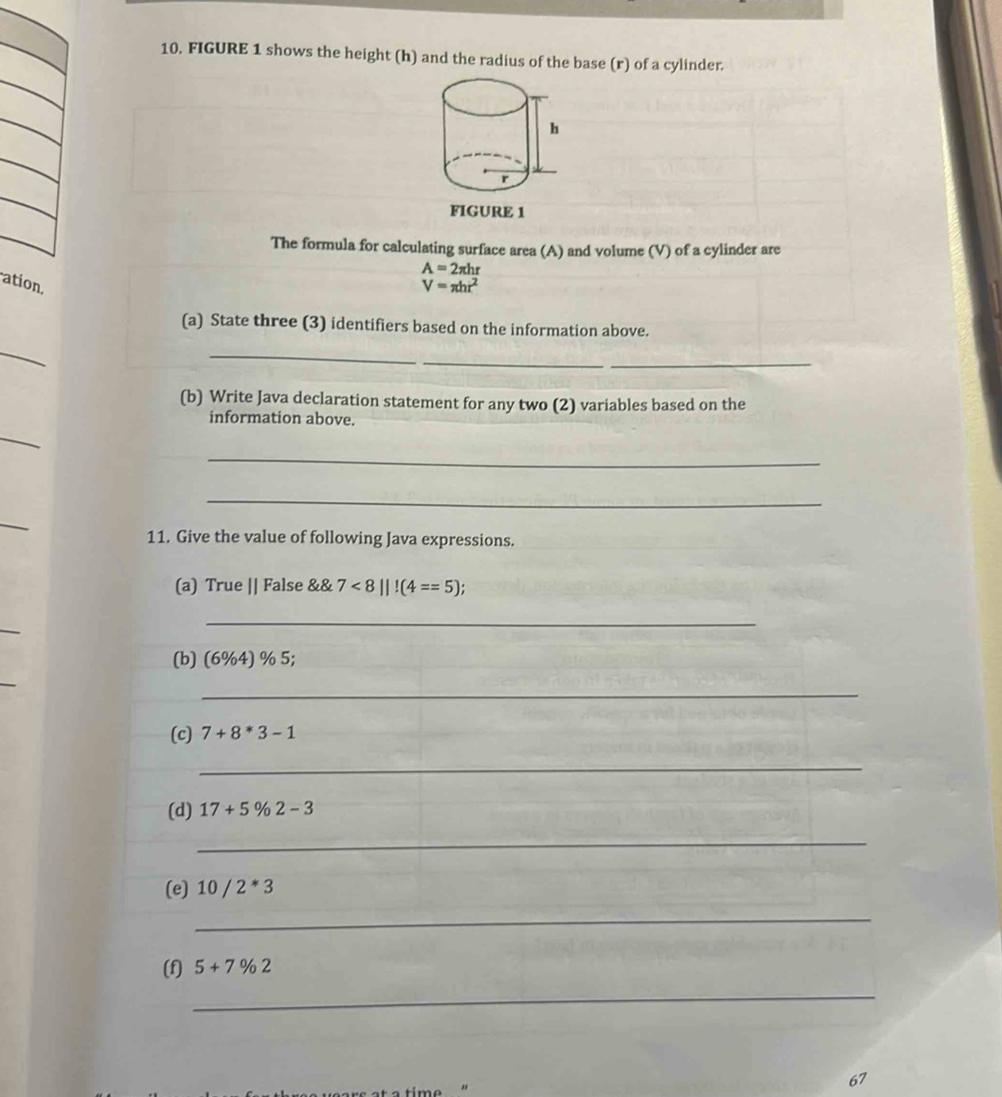 FIGURE 1 shows the height (h) and the radius of the base (r) of a cylinder. 
FIGURE 1 
The formula for calculating surface area (A) and volume (V) of a cylinder are
A=2π hr
ation V=π hr^2
(a) State three (3) identifiers based on the information above. 
_ 
_ 
_ 
_ 
(b) Write Java declaration statement for any two (2) variables based on the 
information above. 
_ 
_ 
_ 
_ 
11. Give the value of following Java expressions. 
(a) True || False &  7<8||!(4==5);
_ 
_ 
(b) (6%4) % 5; 
_ 
(c) 7+8*3-1
_ 
(d) 17+5% 2-3
_ 
(e) 10/2*3
_ 
(f) 5+7% 2
_ 
67