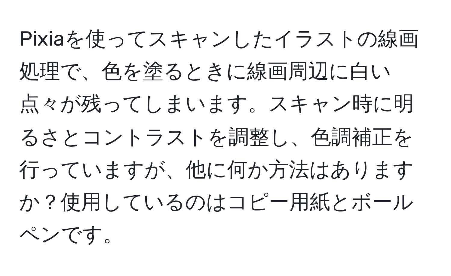 Pixiaを使ってスキャンしたイラストの線画処理で、色を塗るときに線画周辺に白い点々が残ってしまいます。スキャン時に明るさとコントラストを調整し、色調補正を行っていますが、他に何か方法はありますか？使用しているのはコピー用紙とボールペンです。