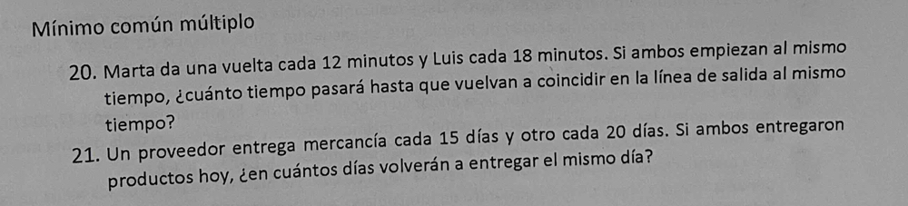 Mínimo común múltiplo 
20. Marta da una vuelta cada 12 minutos y Luis cada 18 minutos. Si ambos empiezan al mismo 
tiempo, ¿cuánto tiempo pasará hasta que vuelvan a coincidir en la línea de salida al mismo 
tiempo? 
21. Un proveedor entrega mercancía cada 15 días y otro cada 20 días. Si ambos entregaron 
productos hoy, ¿en cuántos días volverán a entregar el mismo día?