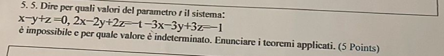 Dire per quali valori del parametro s il sistema:
x-y+z=0, 2x-2y+2z=-t-3x-3y+3z=-1
è impossibile e per quale valore è indeterminato. Enunciare i teoremi applicati. (5 Points)