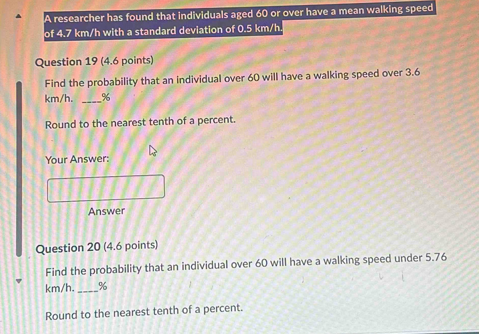 A researcher has found that individuals aged 60 or over have a mean walking speed 
of 4.7 km/h with a standard deviation of 0.5 km/h. 
Question 19 (4.6 points) 
Find the probability that an individual over 60 will have a walking speed over 3.6
km/h. _ %
Round to the nearest tenth of a percent. 
Your Answer: 
Answer 
Question 20 (4.6 points) 
Find the probability that an individual over 60 will have a walking speed under 5.76
km/h._ %
Round to the nearest tenth of a percent.