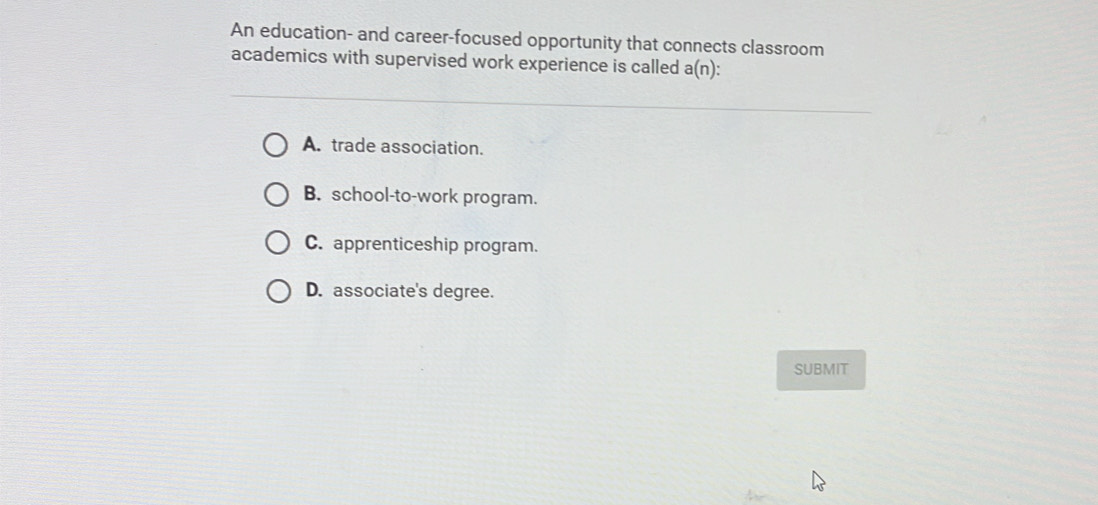 An education- and career-focused opportunity that connects classroom
academics with supervised work experience is called a(n)
A. trade association.
B. school-to-work program.
C. apprenticeship program.
D. associate's degree.
SUBMIT