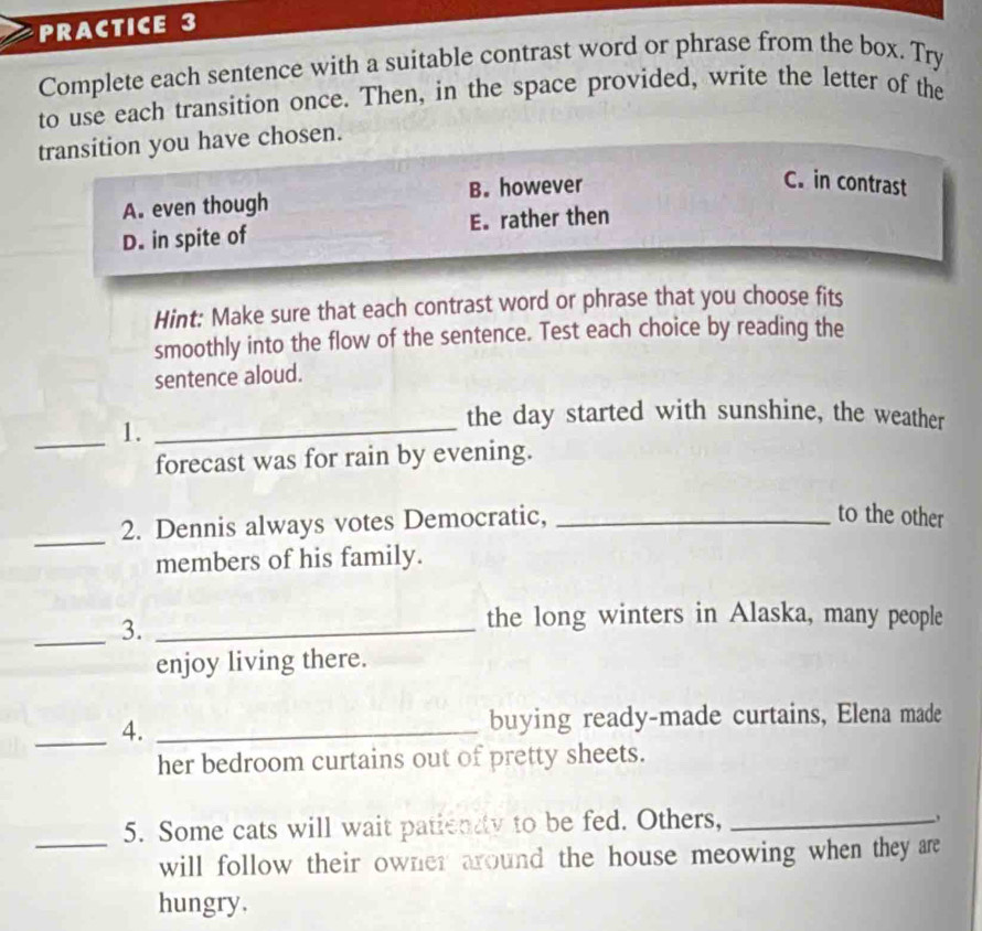 PRACTICE 3
Complete each sentence with a suitable contrast word or phrase from the box. Try
to use each transition once. Then, in the space provided, write the letter of the
transition you have chosen.
A. even though B. however
C. in contrast
D. in spite of E. rather then
Hint: Make sure that each contrast word or phrase that you choose fits
smoothly into the flow of the sentence. Test each choice by reading the
sentence aloud.
_1._
the day started with sunshine, the weather
forecast was for rain by evening.
_
2. Dennis always votes Democratic,_
to the other
members of his family.
_3._
the long winters in Alaska, many people
enjoy living there.
_4. _buying ready-made curtains, Elena made
her bedroom curtains out of pretty sheets.
5. Some cats will wait patienty to be fed. Others,_
_will follow their owner around the house meowing when they are
hungry.