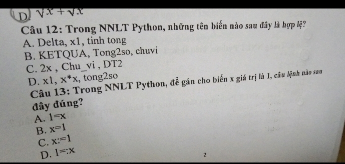 sqrt(x)+sqrt(x)
Câu 12: Trong NNLT Python, những tên biến nào sau đây là hợp lệ?
A. Delta, x1, tinh tong
B. KETQUA, Tong2so, chuvi
C. 2x , Chu_vi , DT2
D. x1, x^*x , tong2so
Câu 13: Trong NNLT Python, để gán cho biến x giá trị là 1, câu lệnh nào sau
đây đúng?
A. 1=x
B. x=1
C. x:=1
D. 1=:x
2