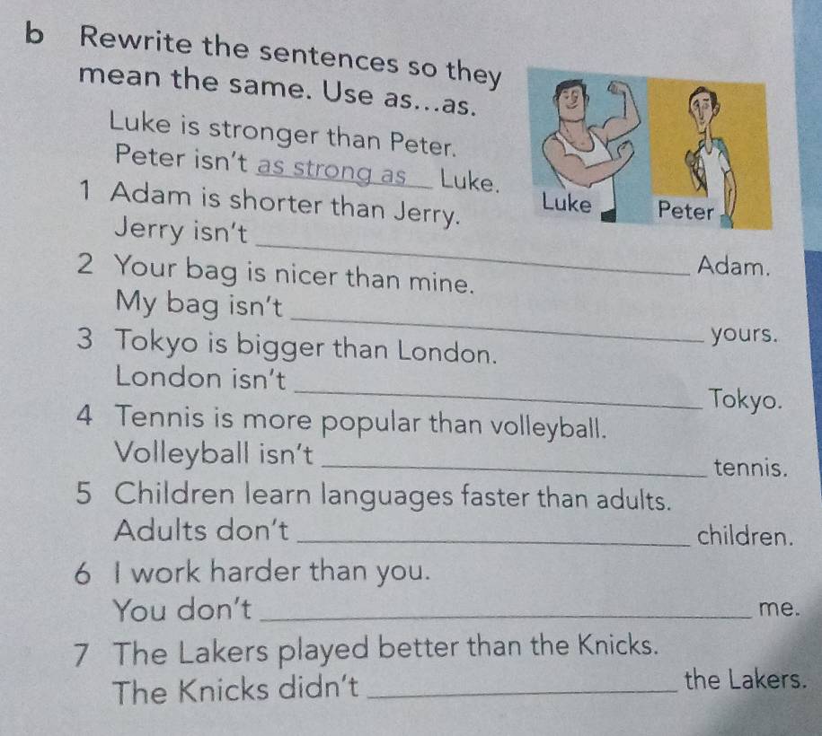 Rewrite the sentences so they 
mean the same. Use as...as. 
Luke is stronger than Peter. 
Peter isn't as strong as Luke. 
1 Adam is shorter than Jerry. 
_ 
Jerry isn't 
Adam. 
2 Your bag is nicer than mine. 
_ 
My bag isn't 
yours. 
3 Tokyo is bigger than London. 
London isn't _Tokyo. 
4 Tennis is more popular than volleyball. 
Volleyball isn't _tennis. 
5 Children learn languages faster than adults. 
Adults don't _children. 
6 I work harder than you. 
You don't _me. 
7 The Lakers played better than the Knicks. 
The Knicks didn't_ 
the Lakers.