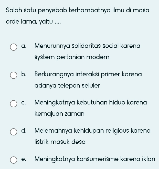 Salah satu penyebab terhambatnya ilmu di masa
orde lama, yaitu ....
a. Menurunnya solidaritas social karen
system pertanian modern
b. Berkurangnya interaksi primer karena
adanya telepon seluler
c. Meningkatnya kebutuhan hidup karena
kemajuan zaman
d. Melemahnya kehidupan religious karena
listrik masuk desa
e. Meningkatnya konsumerisme karena iklan