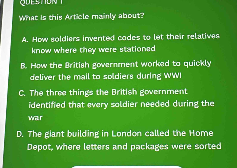 What is this Article mainly about?
A. How soldiers invented codes to let their relatives
know where they were stationed
B. How the British government worked to quickly
deliver the mail to soldiers during WWI
C. The three things the British government
identified that every soldier needed during the
war
D. The giant building in London called the Home
Depot, where letters and packages were sorted