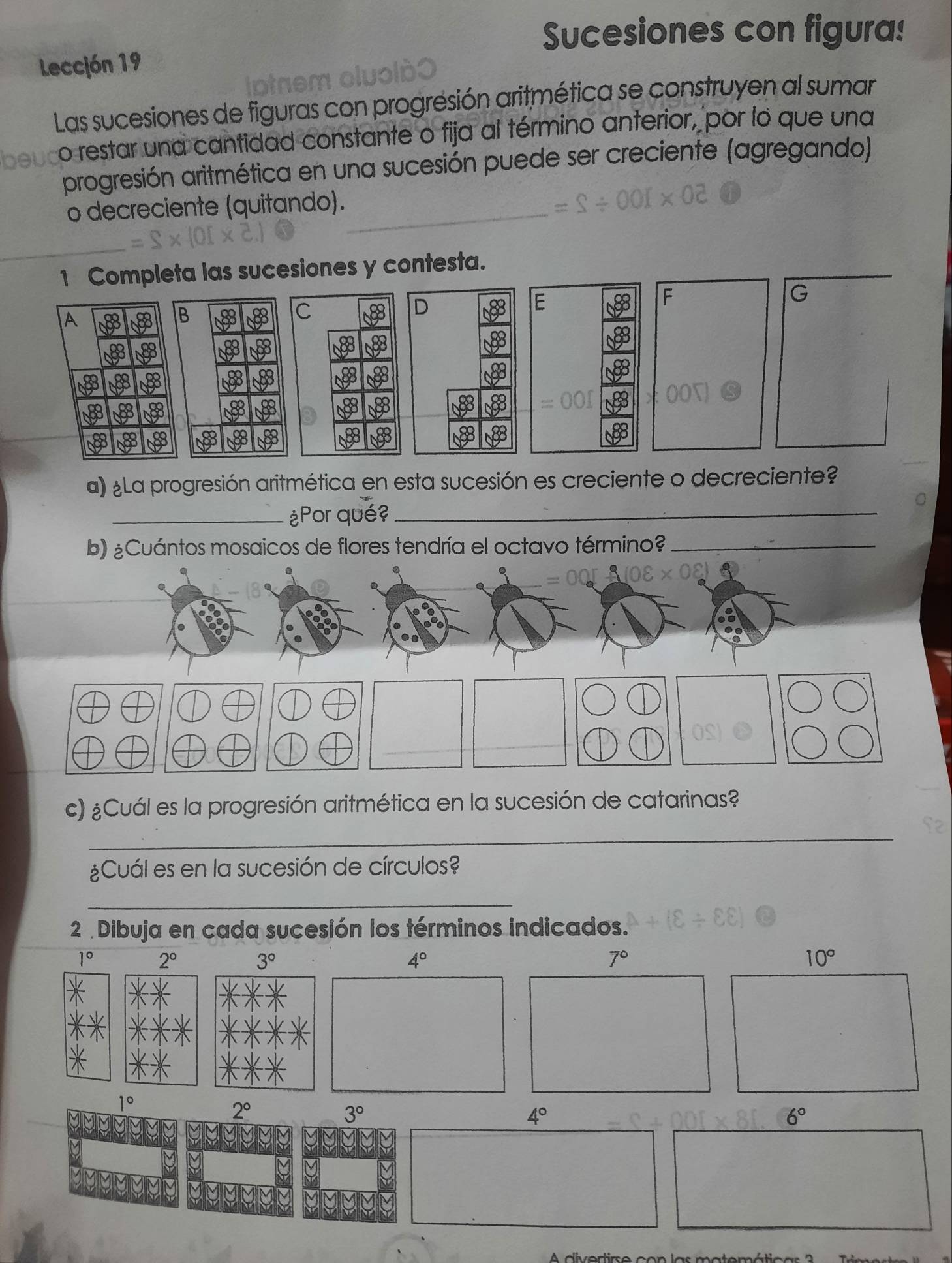 Sucesiones con figura! 
Lección 19 
Las sucesiones de figuras con progresión aritmética se construyen al sumar 
o restar una cantidad constante o fija al término anterior, por lo que una 
progresión aritmética en una sucesión puede ser creciente (agregando) 
o decreciente (quitando)._ 
1 Completa las sucesiones y contesta. 
A 
B 80 C D E F G
88
193 488 9
000
a 88 8 88
8 8 88 8
a) ¿La progresión aritmética en esta sucesión es creciente o decreciente? 
_¿Por qué?_ 
b) ¿Cuántos mosaicos de flores tendría el octavo término?_ 
c) ¿Cuál es la progresión aritmética en la sucesión de catarinas? 
_ 
¿Cuál es en la sucesión de círculos? 
_ 
2 Dibuja en cada sucesión los términos indicados.
1° 2°
3°
4°
7°
10°
1°
2°
3°
4°
6°