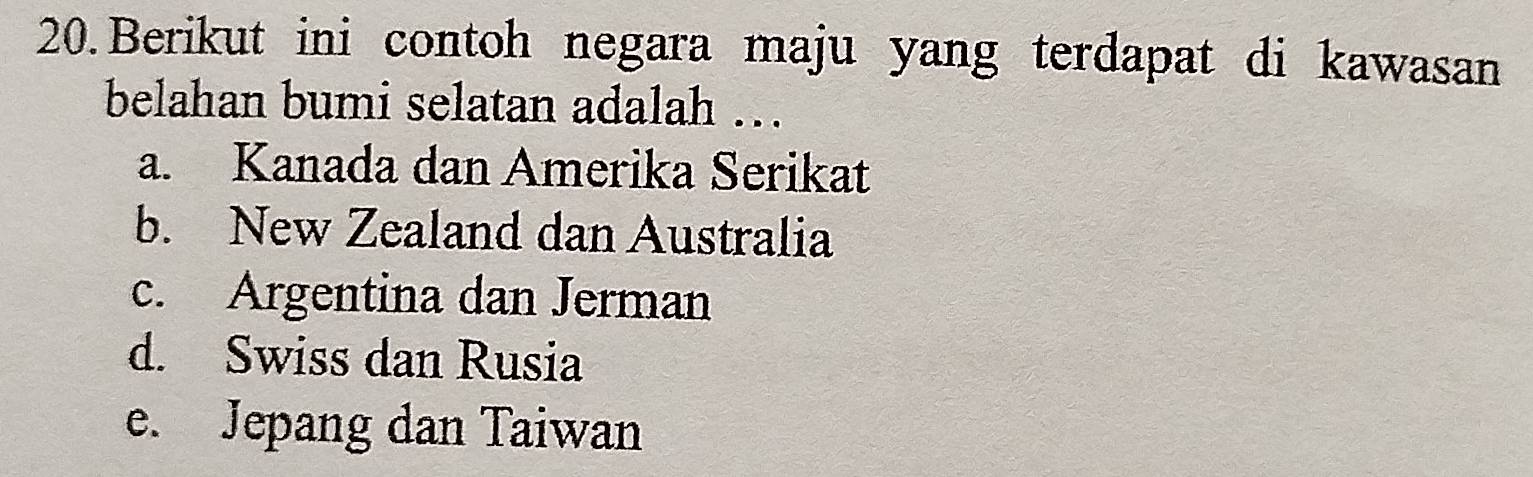 Berikut ini contoh negara maju yang terdapat di kawasan
belahan bumi selatan adalah ….
a. Kanada dan Amerika Serikat
b. New Zealand dan Australia
c. Argentina dan Jerman
d. Swiss dan Rusia
e. Jepang dan Taiwan