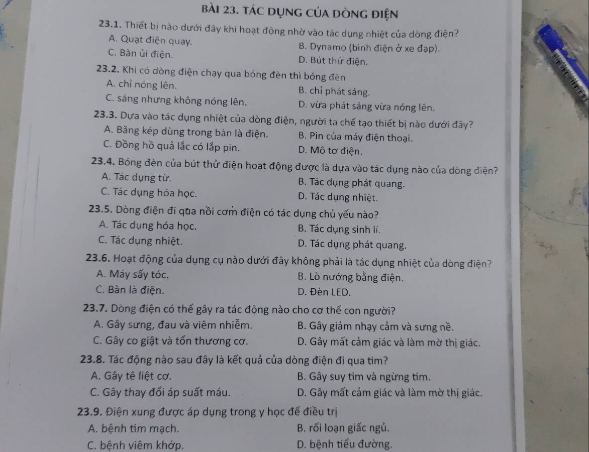 tác dụng của dòng điện
23.1. Thiết bị nào dưới đây khi hoạt động nhờ vào tác dụng nhiệt của dòng điện?
A. Quạt điện quay. B. Dynamo (bình điện ở xe đạp).
C. Bàn ủi điện. D. Bút thử điện.
23.2. Khi có dòng điện chạy qua bóng đèn thì bóng đèn
A. chỉ nóng lên. B. chỉ phát sáng.
C. sáng nhưng không nóng lên. D. vừa phát sáng vừa nóng lên.
23.3. Dựa vào tác dụng nhiệt của dòng điện, người ta chế tạo thiết bị nào dưới đây?
A. Băng kép dùng trong bàn là điện. B. Pin của máy điện thoại.
C. Đồng hồ quả lắc có lắp pin. D. Mô tơ điện.
23.4. Bóng đèn của bút thử điện hoạt động được là dựa vào tác dụng nào của dòng điện?
A. Tác dụng từ. B. Tác dụng phát quang.
C. Tác dụng hóa học. D. Tác dụng nhiệt.
23.5. Dòng điện đi qua nồi cơm điện có tác dụng chủ yếu nào?
A. Tác dụng hóa học. B. Tác dụng sinh lí.
C. Tác dụng nhiệt. D. Tác dụng phát quang.
23.6. Hoạt động của dụng cụ nào dưới đây không phải là tác dụng nhiệt của dòng điện?
A. Máy sấy tóc. B. Lò nướng bằng điện.
C. Bàn là điện. D. Đèn LED.
23.7. Dòng điện có thể gây ra tác động nào cho cơ thể con người?
A. Gây sưng, đau và viêm nhiễm. B. Gây giảm nhạy cảm và sưng nề.
C. Gây co giật và tổn thương cơ. D. Gây mất cảm giác và làm mờ thị giác.
23.8. Tác động nào sau đây là kết quả của dòng điện đi qua tim?
A. Gây tê liệt cơ. B. Gây suy tim và ngừng tim.
C. Gây thay đổi áp suất máu. D. Gây mất cảm giác và làm mờ thị giác.
23.9. Điện xung được áp dụng trong y học để điều trị
A. bệnh tim mạch. B. rối loạn giấc ngủ.
C. bệnh viêm khớp, D. bệnh tiểu đường.