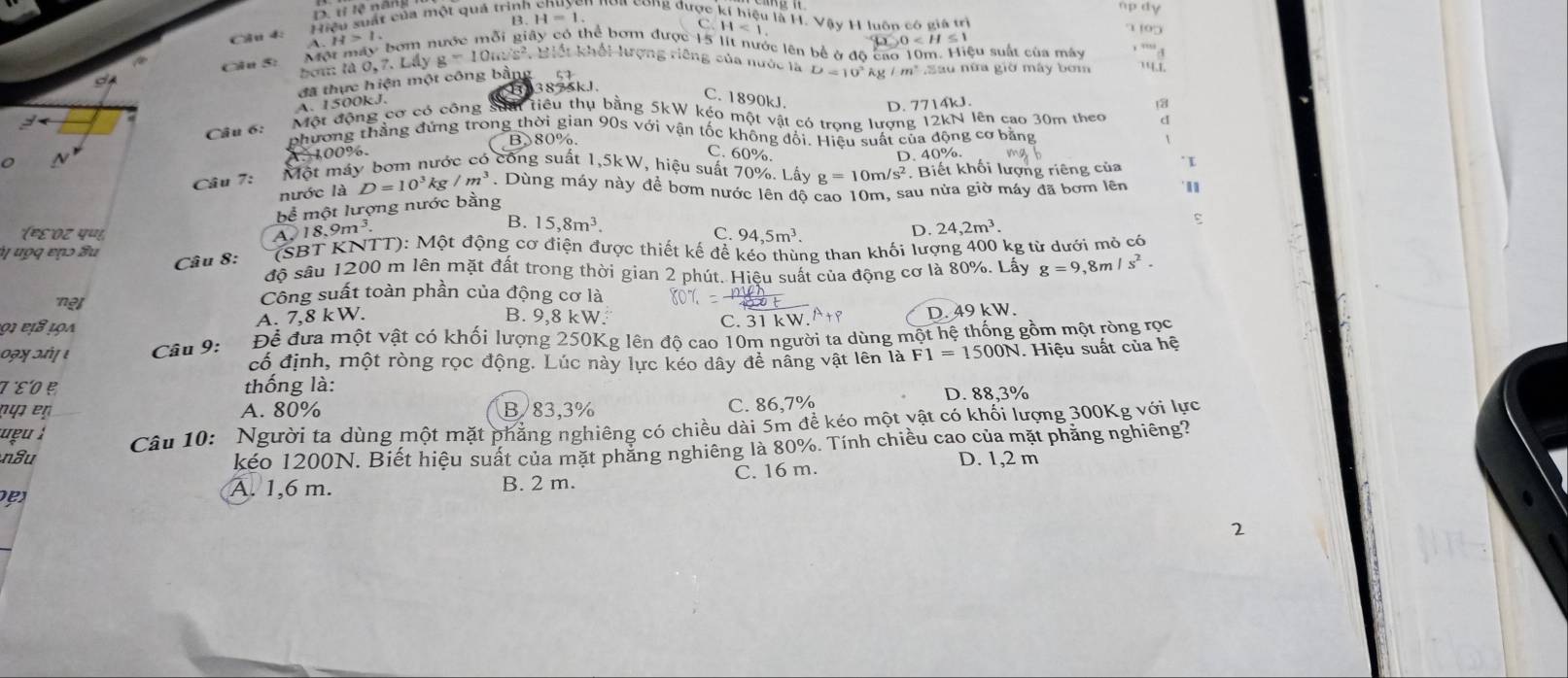 D. tỉ lệ năng
H=1
Cầu  Hiệu suất của một quá trìn en noa cong được kí hiệu là H. Vậy H luôn có giả trì
Ciu 5: Một máy bóm n 1.
tó thể bơm được 15 lit nước lên bể ở độ cao 10m. Hiệu suất của máy 4
bo là 0,7,LA) g=10icz^2,E 1 khổi lưrợng riêng của nước là D=10^2kg/m^2 Sau nữa giờ máy bơm ''1.1.
3875kJ.
A. 1500kJ đã thực hiện một công bằng 57
C. 1890kJ. D. 7714kJ. 3
Câu 6:
Một động cơ có cộng Saải tiểu thụ bằng 5kW kéo một vật có trọng lượng 12kN lên cao 30m theo d
phương thẳng đứng trong thời gian 90s với vận tốc không đổi. Hiệu suất của động cơ bằng
B 80%.
A. 100%. C. 60%.
D. 40%.
Câu 7: Một máy bơm nước có công suất 1,5kW, hiệu suất 70%. Lấy g=10m/s^2. Biết khối lượng riêng của I
nước là D=10^3kg/m^3. Dùng máy này đề bơm nước lên độ cao 10m, sau nửa giờ máy đã bơm lên
bể một lượng nước bằng
(€ε'οz पण!,
A. 18. 9m^3
B. 15,8m^3.
C. 94,5m^3.
D. 24,2m^3.
ψ ưọq εɲɔ Su (SBT KNTT): Một động cơ điện được thiết kế để kéo thùng than khối lượng 400 kg từ dưới mỏ có
Câu 8:
độ sâu 1200 m lên mặt đất trong thời gian 2 phút. Hiệu suất của động cơ là 80%. Lấy g=9,8m/s^2.
net Công suất toàn phần của động cơ là
º  '  ι  a A. 7,8 kW. B. 9,8 kW. C. 31 kW A+P D. 49 kW.
09ŋ 3 ι Câu 9: Đềể đưa một vật có khối lượng 250Kg lên độ cao 10m người ta dùng một hệ thống gồm một ròng rọc
cố định, một ròng rọc động. Lúc này lực kéo dây để nâng vật lên là F1=1500N V. Hiệu suất của hệ
τεο ẹ thống là:
χ A. 80% B 83,3% C. 86,7% D. 88,3%
nâu Câu 10: Người ta dùng một mặt phẳng nghiêng có chiều dài 5m đề kéo một vật có khối lượng 300Kg với lực
     
kéo 1200N. Biết hiệu suất của mặt phẳng nghiêng là 80%. Tính chiều cao của mặt phẳng nghiêng?
D. 1,2 m
A. 1,6 m. B. 2 m. C. 16 m.
2
