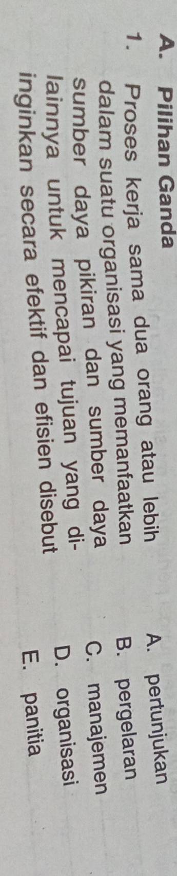 Pilihan Ganda
1. Proses kerja sama dua orang atau lebih
A. pertunjukan
dalam suatu organisasi yang memanfaatkan
B. pergelaran
sumber daya pikiran dan sumber daya
C. manajemen
lainnya untuk mencapai tujuan yang di-
inginkan secara efektif dan efisien disebut D. organisasi
E. panitia