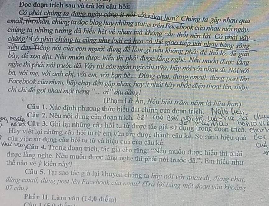 Đọc đoạn trích sau và trả lời câu hội:
Có phải chúng ta đạng ngày càng ít nổi với nhau hơn? Chúng ta gặp nhau qua
email, tin nhãn, chứng ta đọc blog hay những status trên Facebook của nhau mỗi ngày,
chứng ta những tưởng đã hiểu hết về nhau mà không cần thốt nên lời. Có phải vây
chăng? Có phải chứng ta cũng như loài cả heo có thể giao tiếp với nhau bằng sóng
siêu âm. Tiếng nói của con người dùng để làm gì nếu không phải để thổ lộ, để giải
bày, để xoa dịu. Nếu muốn được hiểu thì phải được lắng nghe. Nếu muốn được lắng
nghe thì phải nói trước đã. Vậy thì còn ngẫn ngừ chỉ nữa, hãy nói với nhau đi. Nói với
ba, với mẹ, với anh chị, với em, với bạn bè... Đừng chat, đừng email, đừng post lên
Facebook của nhau, hãy chạy đến gặp nhau, hay ít nhất hãy nhấc điện thoại lên, thậm
chi chi đề gọi nhau một tiếng '... ơi'' dịu dàng!
(Phạm Lữ Ân, Nếu biết trăm năm là hữu hạn)
Câu 1. Xác định phương thức biểu đạt chính của đoạn trích.
Câu 2. Nêu nội dung của đoạn trích, dê' côp đgi 
Cơ Câu 3. Ghi lại những câu hỏi tu từ được tác giả sử dụng trong đoạn trích. Cơ
Hãy viết lại những câu hỏi tu từ em vừa tìm được thành câu kể. So sánh hiệu quả
của yiệc sử dụng câu hỏi tu từ và hiệu quả của câu kể.
ư vớu Câu 4. Trong đoạn trích, tác giả cho rằng: 'Nếu muốn được hiểu thì phải
được lắng nghe. Nếu muồn được lắng nghe thì phải nói trước đã.''. Em hiểu như
thế nào về ý kiến này?
Câu 5. Tại sao tác giả lại khuyên chúng ta hãy nói với nhau đi, đừng chat,
đừng email, đừng post lên Facebook của nhau? (Trả lời bằng một đoạn văn khoảng
07 câu.)
Phần II. Làm văn (14,0 điểm)