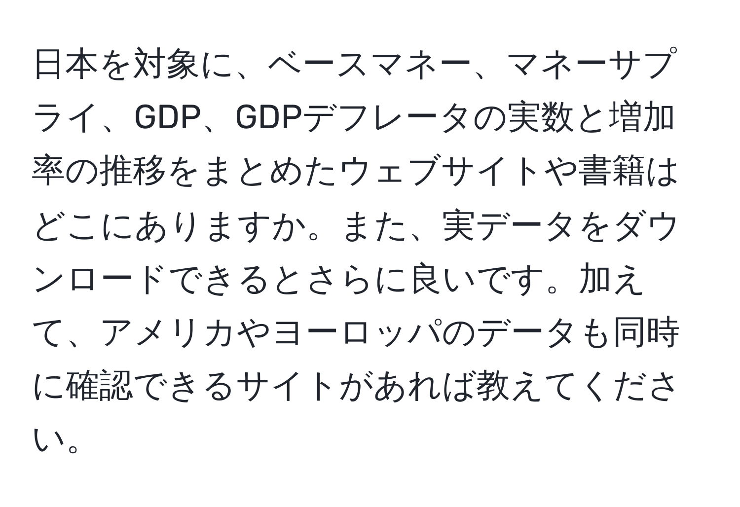 日本を対象に、ベースマネー、マネーサプライ、GDP、GDPデフレータの実数と増加率の推移をまとめたウェブサイトや書籍はどこにありますか。また、実データをダウンロードできるとさらに良いです。加えて、アメリカやヨーロッパのデータも同時に確認できるサイトがあれば教えてください。