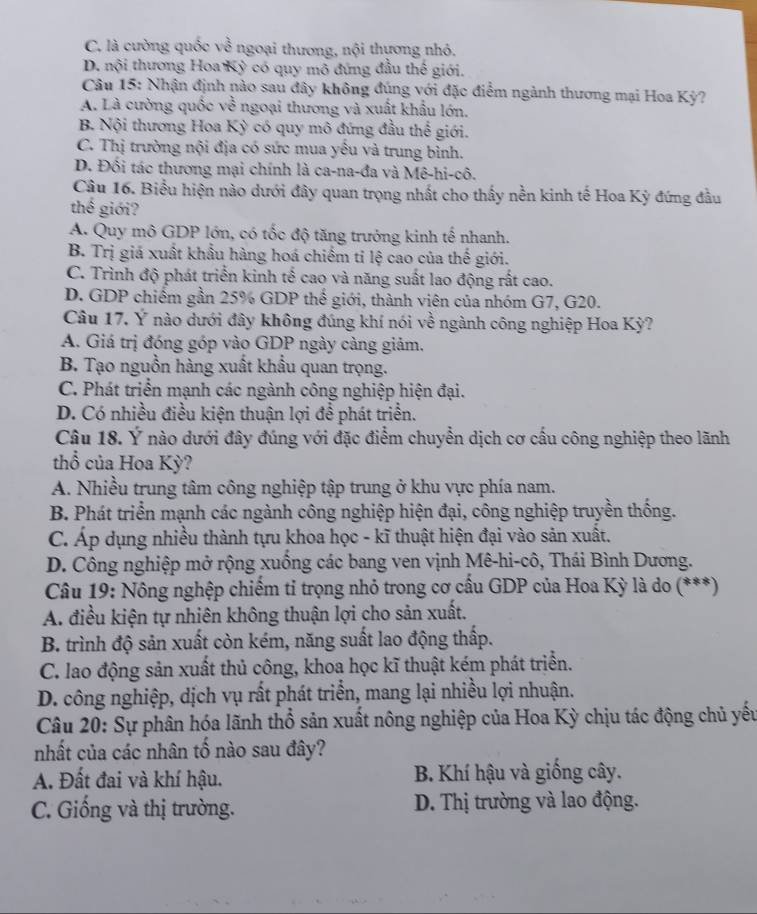 C. là cường quốc về ngoại thương, nội thựơng nhỏ.
D. nội thương Hoa Kỳ có quy mô đứng đầu thế giới.
Câu 15: Nhận định nào sau đây không đúng với đặc điểm ngành thương mại Hoa Kỳ?
A. Là cường quốc về ngoại thương và xuất khẩu lớn.
B. Nội thương Hoa Kỳ có quy mô đứng đầu thể giới.
C. Thị trường nội địa có sức mua yêu và trung bình.
D. Đối tác thương mại chính là ca-na-đa và Mê-hi-cô.
Cầu 16. Biểu hiện nào dưới đây quan trọng nhất cho thấy nền kinh tế Hoa Kỳ đứng đầu
thế giới?
A. Quy mô GDP lớn, có tốc độ tăng trưởng kinh tế nhanh.
B. Trị giá xuất khẩu hàng hoá chiếm tỉ lệ cao của thế giới.
C. Trình độ phát triển kinh tế cao và năng suất lao động rất cao.
D. GDP chiếm gần 25% GDP thế giới, thành viên của nhóm G7, G20.
Câu 17. Ý nào dưới đây không đúng khí nói về ngành công nghiệp Hoa Kỳ?
A. Giá trị đóng góp vào GDP ngày càng giảm.
B. Tạo nguồn hàng xuất khẩu quan trọng.
C. Phát triển mạnh các ngành công nghiệp hiện đại.
D. Có nhiều điều kiện thuận lợi để phát triển.
Câu 18. Ý nào dưới đây đúng với đặc điểm chuyển dịch cơ cấu công nghiệp theo lãnh
thổ của Hoa Kỳ?
A. Nhiều trung tâm công nghiệp tập trung ở khu vực phía nam.
B. Phát triển mạnh các ngành công nghiệp hiện đại, công nghiệp truyền thống.
C. Áp dụng nhiều thành tựu khoa học - kĩ thuật hiện đại vào sản xuất.
D. Công nghiệp mở rộng xuống các bang ven vịnh Mê-hi-cô, Thái Bình Dương.
Câu 19: Nông nghệp chiếm tỉ trọng nhỏ trong cơ cấu GDP của Hoa Kỳ là do (***)
A. điều kiện tự nhiên không thuận lợi cho sản xuất.
B. trình độ sản xuất còn kém, năng suất lao động thấp.
C. lao động sản xuất thủ công, khoa học kĩ thuật kém phát triển.
D. công nghiệp, dịch vụ rất phát triển, mang lại nhiều lợi nhuận.
Câu 20: Sự phân hóa lãnh thổ sản xuất nông nghiệp của Hoa Kỳ chịu tác động chủ yếu
nhất của các nhân tố nào sau đây?
A. Đất đai và khí hậu.  B. Khí hậu và giống cây.
C. Giống và thị trường. D. Thị trường và lao động.