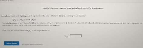 Use the References to access important velues if needed for this question. 
Acetyene reacts with bydrogem in the presence of a catalyst to form ethane according to the equation
C_1H_2(g)+2H_2(g)to C_2H_6(g)
The intial pressure of a mixture ofC_3H_2
restored to its inmal walue. The final presure in the vessel is 0.229 ate. and an excess of Hy in a rigid vessel is 0.483 atm. A catalyst is introduced. After the reaction reaches completion, the temperature is 
What was the mole fraction of C_2H_2 in the orginal mixture?
x_c!= 00=□
Submit. Anowas 4 question attempts remaining