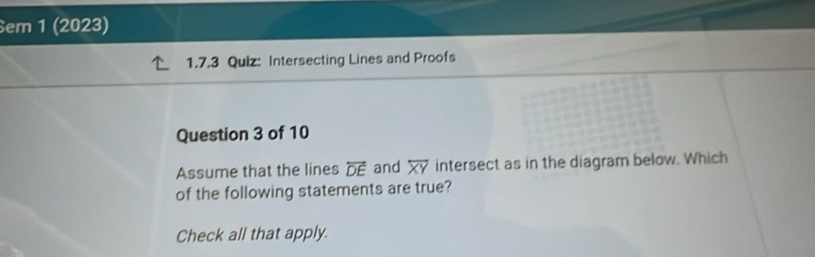 Sem 1 (2023) 
1.7.3 Quiz: Intersecting Lines and Proofs 
Question 3 of 10 
Assume that the lines overleftrightarrow DE and overline XY intersect as in the diagram below. Which 
of the following statements are true? 
Check all that apply.