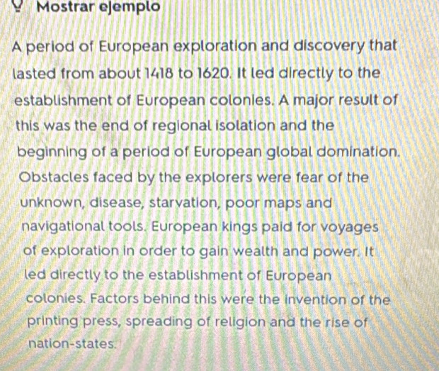 Mostrar ejemplo 
A period of European exploration and discovery that 
lasted from about 1418 to 1620. It led directly to the 
establishment of European colonies. A major result of 
this was the end of regional isolation and the 
beginning of a period of European global domination. 
Obstacles faced by the explorers were fear of the 
unknown, disease, starvation, poor maps and 
navigational tools. European kings paid for voyages 
of exploration in order to gain wealth and power. It 
led directly to the establishment of European 
colonies. Factors behind this were the invention of the 
printing press, spreading of religion and the rise of 
nation-states.