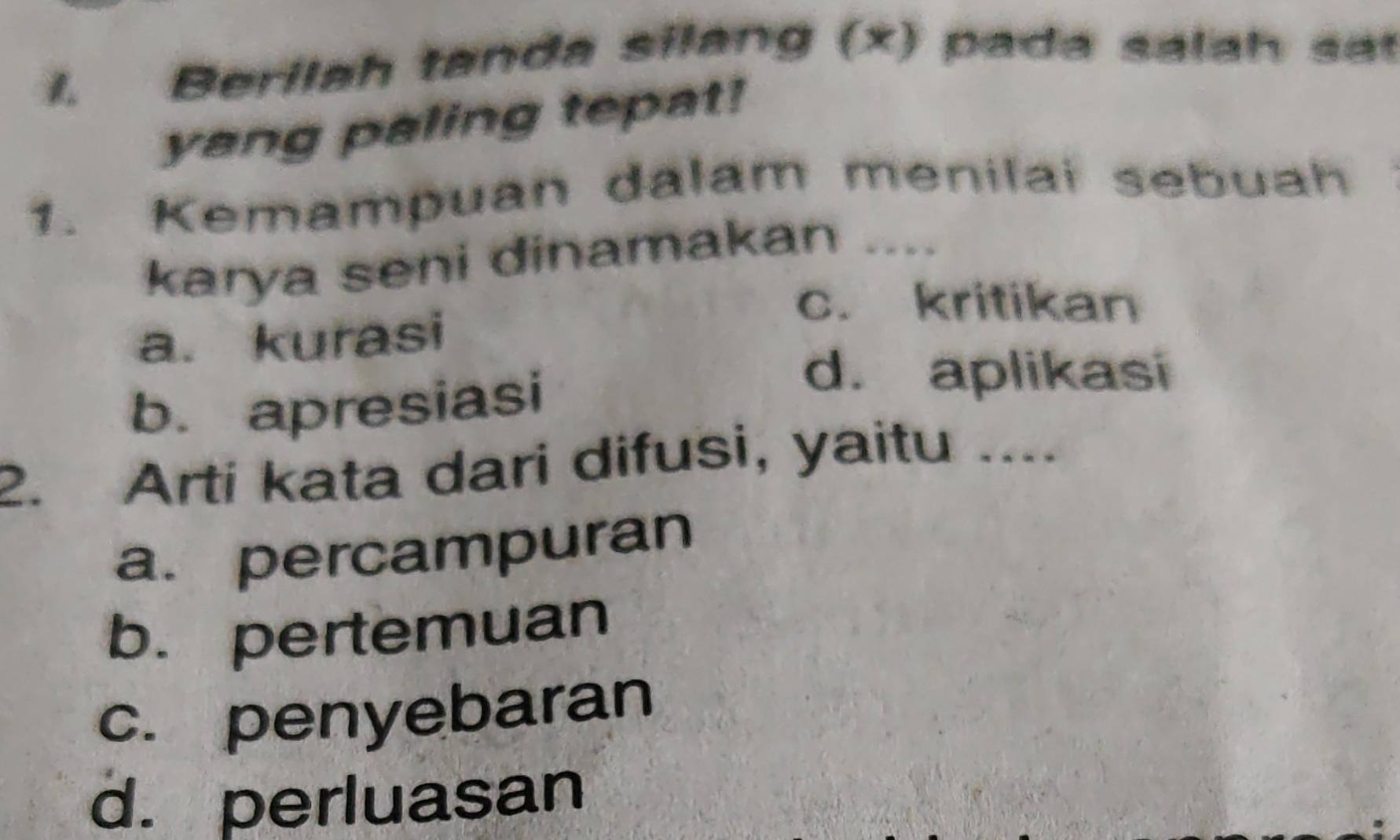 Berilah tanda silang (x) pada sala h sa
yang paling tepat!
1. Kemampuan dalam menilai sebuah
karya seni dinamakan ....
c. kritikan
a. kurasi
b. apresiasi
d. aplikasi
2. Arti kata dari difusi, yaitu ....
a. percampuran
b. pertemuan
c. penyebaran
d. perluasan