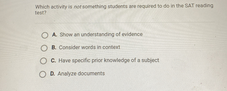 Which activity is not something students are required to do in the SAT reading
test?
A. Show an understanding of evidence
B. Consider words in context
C. Have specific prior knowledge of a subject
D. Analyze documents