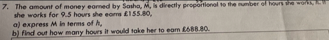 The amount of money earned by Sasha, M, is directly proportional to the number of hours she works, h. It 
she works for 9.5 hours she earns £155.80, 
a) express M in terms of h, 
b) find out how many hours it would take her to earn £688.80.