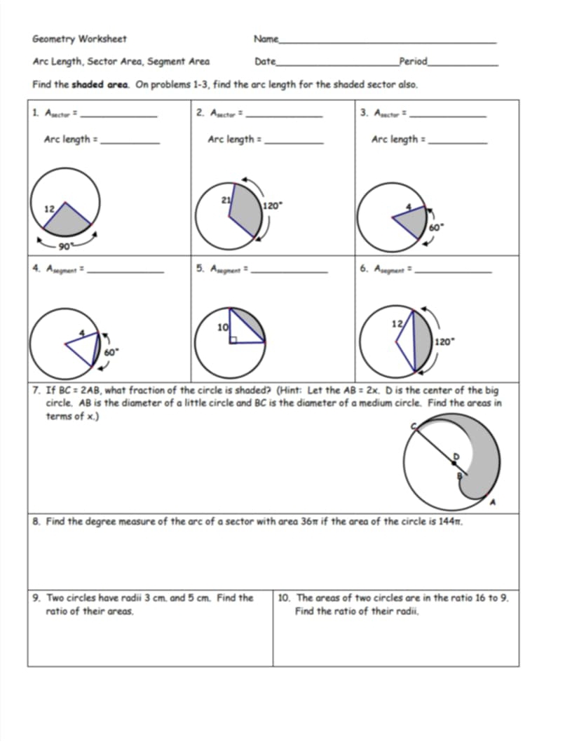 Geometry Worksheet Name_
Arc Length, Sector Area, Segment Area Date _Period_
Find the shaded area. On problems 1-3, find the arc length for the shaded sector also.
1. A_sec tor= _ 2. A_sec tor= _3. A_sec tor= _
Arcle ngth = _Arc length =_ Arc length =_
4. A_segnent= _5. A_segment= _ cot^2 _
6. Asegn
7. If BC=2AB 4, what fraction of the circle is shaded? (Hint: Let the AB=2x D is the center of the big
circle. AB is the diameter of a little circle and BC is the diameter of a medium circle. Find the areas in
terms of x.)
8. Find the degree measure of the ar c of a sector with area 36π if the area of the circle is 144π.
9. Two circles have radii 3 cm. and 5 cm. Find the 10. The areas of two circles are in the ratio 16 to 9.
ratio of their areas. Find the ratio of their radii.