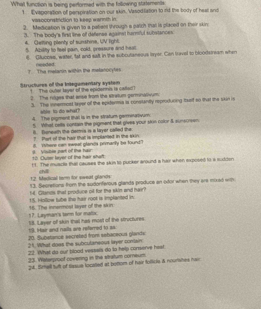 What function is being performed with the following statements:
1. Evaporation of perspiration on our skin. Vasodilation to rid the body of heat and
vasoconstriction to keep warmth in:
2. Medication is given to a patient through a patch that is placed on their skin:
3. The body's first line of defense against harmful substances:
4. Getting plenty of sunshine, UV light.
5. Ability to feel pain, cold, pressure and heat.
6 Glucose, water, fat and salt in the subcutaneous layer. Can travel to bloodstream when
needed:
7. The melanin within the melanocytes.
Structures of the Integumentary system
1. The outer layer of the epidermis is called?
2. The ridges that anse from the stratum germinativum:
3. The innermost layer of the epidermis is constantly reproducing itself so that the skin is
able to do what?
4. The pigment that is in the stratum germinativum:
5. What cells contain the pigment that gives your skin color & sunscreen.
6. Beneath the dermis is a layer called the:
7. Part of the hair that is implanted in the skin:
8. Where can sweat glands primarily be found?
9. Visible part of the hair:
10. Outer layer of the hair shaft:
1. The muscle that causes the skin to pucker around a hair when exposed to a sudden
chll
12. Medical term for sweat glands:
13. Secretions from the sudoriferous glands produce an odor when they are mixed with
14. Glands that produce oil for the skin and hair?
15. Hollow tube the hair root is implanted in:
16. The innermost layer of the skin:
17. Layman's term for matix.
18. Layer of skin that has most of the structures:
19. Hair and nails are referred to as.
20. Substance secreted from sebaceous glands:
21. What does the subcutaneous layer contain:
22. What do our blood vessels do to help conserve heat
23. Waterproof covering in the stratum corneum.
24. Small tuft of tissua located at bottom of hair follicle & nourishes hair