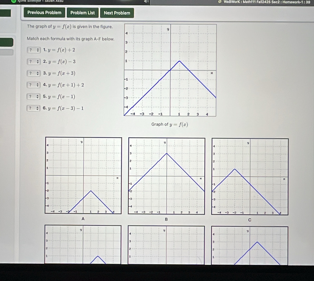 WeBWorK : Math111 Fall2425 Sec2 : Homework-1 : 39 
Previous Problem Problem List Next Problem 
The graph of y=f(x) is given in the figure. 
Match each formula with its graph A-F below. 
? : 1. y=f(x)+2
? 2. y=f(x)-3
? 3. y=f(x+3)
? 4. y=f(x+1)+2
? 5. y=f(x-1)
? 6. y=f(x-3)-1
Graph of y=f(x)
A 
B 
C
y
4
y
4
9
4
3
3
3
2
2
2
1
1
1