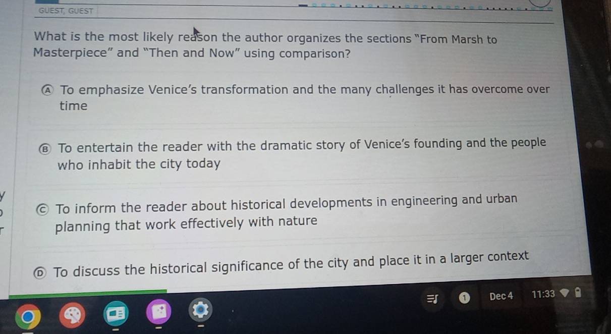 GUEST, GUEST
What is the most likely reason the author organizes the sections "From Marsh to
Masterpiece” and “Then and Now” using comparison?
④ To emphasize Venice’s transformation and the many challenges it has overcome over
time
€ To entertain the reader with the dramatic story of Venice's founding and the people
who inhabit the city today
© To inform the reader about historical developments in engineering and urban
planning that work effectively with nature
To discuss the historical significance of the city and place it in a larger context
Dec 4 11:33