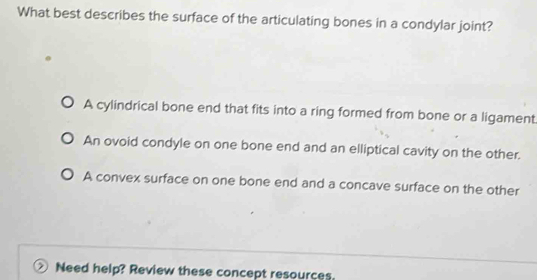 What best describes the surface of the articulating bones in a condylar joint?
A cylindrical bone end that fits into a ring formed from bone or a ligament
An ovoid condyle on one bone end and an elliptical cavity on the other.
A convex surface on one bone end and a concave surface on the other
Need help? Review these concept resources.