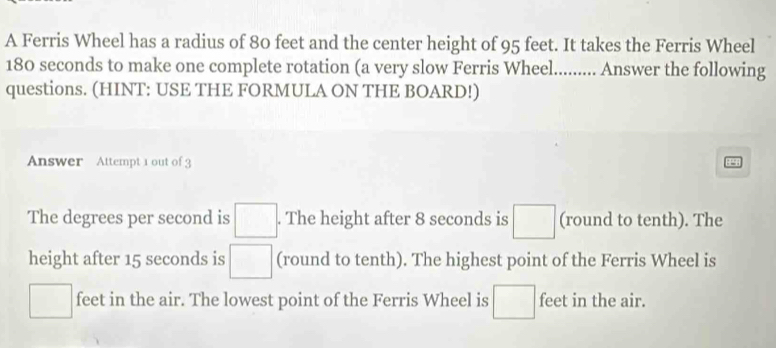 A Ferris Wheel has a radius of 80 feet and the center height of 95 feet. It takes the Ferris Wheel
180 seconds to make one complete rotation (a very slow Ferris Wheel......... Answer the following 
questions. (HINT: USE THE FORMULA ON THE BOARD!) 
Answer Attempt 1 out of 3 
The degrees per second is □. . The height after 8 seconds is □ (round to tenth). The 
height after 15 seconds is □ (round to tenth). The highest point of the Ferris Wheel is
□ feet in the air. The lowest point of the Ferris Wheel is □ feet in the air.