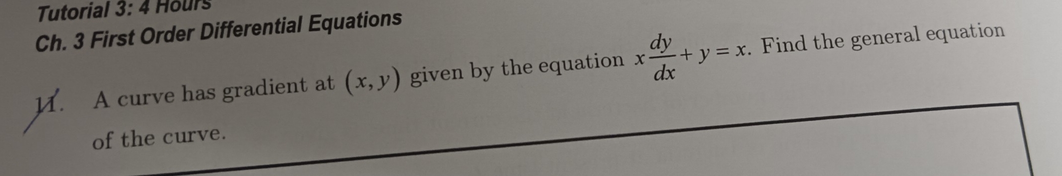 Tutorial 3:4 Hours
Ch. 3 First Order Differential Equations
1. A curve has gradient at (x,y) given by the equation x dy/dx +y=x. Find the general equation
of the curve.