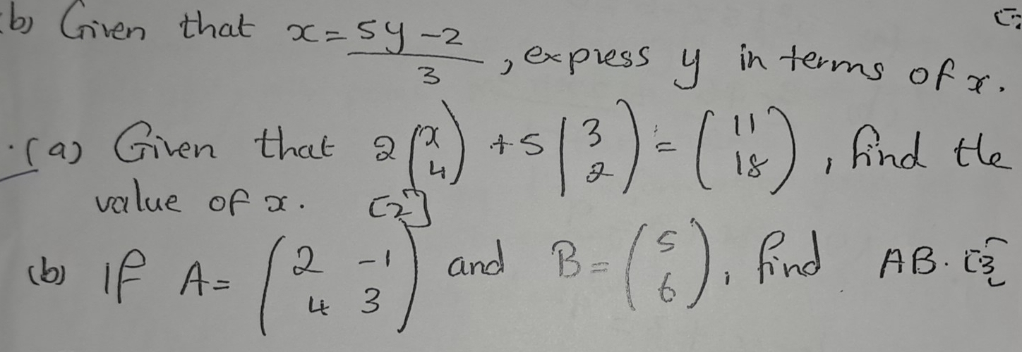 Given that
x= (5y-2)/3  , express y in terms of x. 
(a) Given that 2beginpmatrix x 4endpmatrix +5beginpmatrix 3 2endpmatrix =beginpmatrix 11 18endpmatrix , find the 
value of x. 
(b) if A=beginpmatrix 2&-1 4&3endpmatrix and B=beginpmatrix 5 6endpmatrix Find AB. C