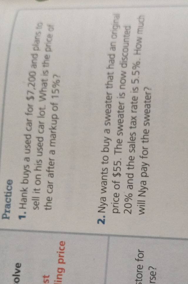 Practice 
olve 1. Hank buys a used car for $7,200 and plans to 
sell it on his used car lot. What is the price of 
st 
the car after a markup of 15%? 
ling price 
2. Nya wants to buy a sweater that had an original 
price of $55. The sweater is now discounted
20% and the sales tax rate is 5.5%. How much 
store for will Nya pay for the sweater? 
rse?