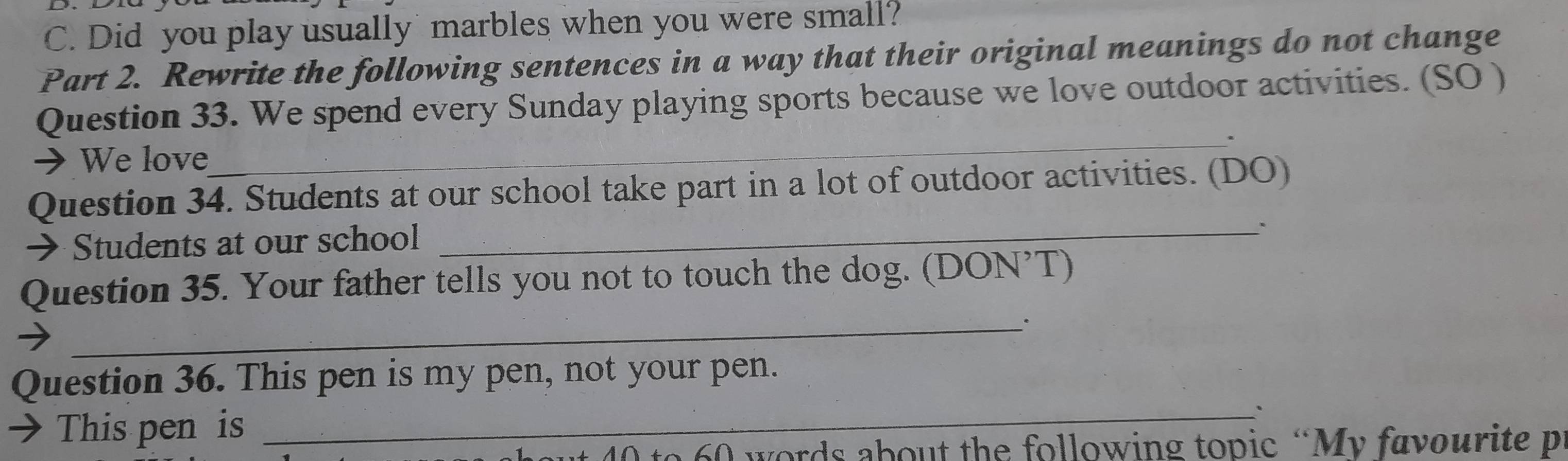 Did you play usually marbles when you were small? 
Part 2. Rewrite the following sentences in a way that their original meanings do not change 
Question 33. We spend every Sunday playing sports because we love outdoor activities. (SO ) 
_. 
→ We love 
Question 34. Students at our school take part in a lot of outdoor activities. (DO) 
→ Students at our school 
_ 
_ 
Question 35. Your father tells you not to touch the dog. (DON’T) 
_ 
Question 36. This pen is my pen, not your pen. 
→ This pen is
0 to 60 words about the following topic “My favourite p