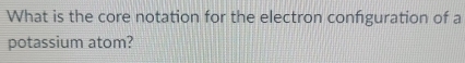 What is the core notation for the electron confguration of a 
potassium atom?