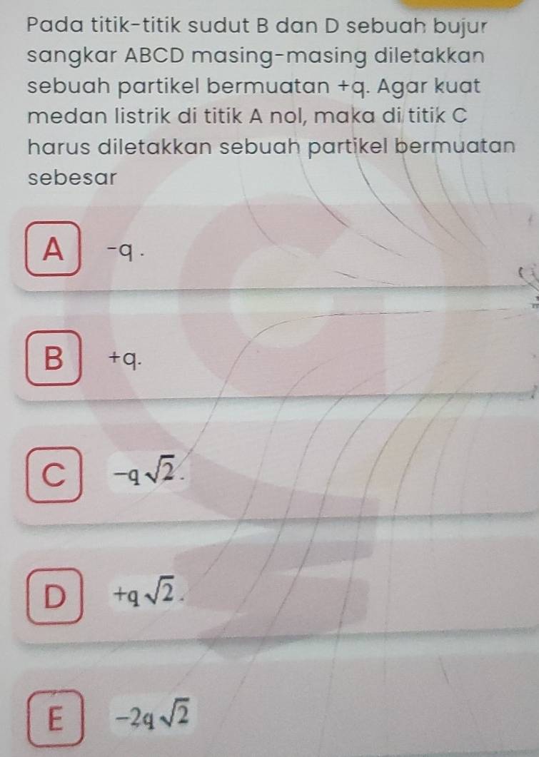 Pada titik-titik sudut B dan D sebuah bujur
sangkar ABCD masing-masing diletakkan
sebuah partikel bermuatan +q. Agar kuat
medan listrik di titik A nol, maka di titik C
harus diletakkan sebuah partikel bermuatan 
sebesar
A -q.
B +q.
C -qsqrt(2).
D +qsqrt(2).
E -2qsqrt(2)