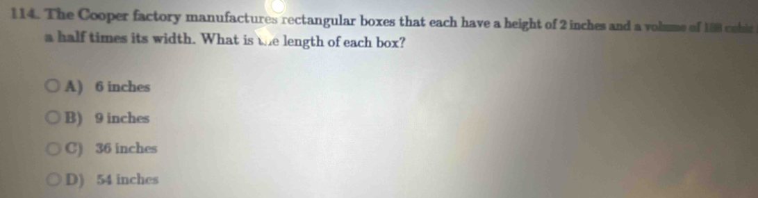 The Cooper factory manufactures rectangular boxes that each have a height of 2 inches and a volums of 188 cobic
a half times its width. What is the length of each box?
A) 6 inches
B) 9 inches
C) 36 inches
D) 54 inches