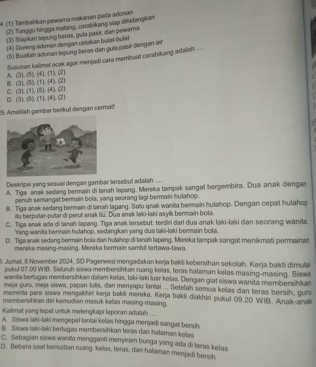 4.(1) Tambahkan pewarna makanan pada adonan
(2) Tunggu hingga matang, carabikang siap dihidangkan
(3) Siapkan tepung beras, gula pasir, dan pewarna
(4) Goreng adonan dengan cetakan bulat-bulat
(5) Buatlah adonan tepung beras dan gula pasir dengan air
Susunan kalimat acak agar menjadi cara membuat carabikang adalah ....
A. (3), (5), (4), (1), (2)
B. (3), (5), (1), (4), (2)
C. (3), (1), (5), (4), (2)
D. (3), (5), (1), (4), (2)
25. Amatilah gambar berikut dengan cermat!
4
Deskripsi yang sesuai dengan gambar tersebut adalah ....
A. Tiga anak sedang bermain di tanah lapang. Mereka tampak sangat bergembira. Dua anak dengan
penuh semangat bermain bola, yang seorang lagi bermain hulahop.
B. Tiga anak sedang bermain di tanah lapang. Satu anak wanita bermain hulahop. Dengan cepat hulahop
itu berputar-putar di perut anak itu. Dua anak laki-laki asyik bermain bola.
C. Tiga anak ada di tanah lapang. Tiga anak tersebut: terdiri dari dua anak laki-laki dan seorang wanita.
Yang wanita bermain hulahop, sedangkan yang dua laki-laki bermain bola.
D. Tiga anak sedang bermain bola dan hulahop di tanah lapang. Mereka tampak sangat menikmati permainan
mereka masing-masing. Mereka bermain sambil tertawa-tawa.
6. Jumat, 8 November 2024, SD Pagerwesi mengadakan kerja bakti kebersihan sekolah. Kerja bakti dimulai
pukul 07.00 WIB. Seluruh siswa membersihkan ruang kelas, teras halaman kelas masing-masing. Siswa
wanita bertugas membersihkan dalam kelas, laki-laki luar kelas. Dengan giat siswa wanita membersihkan
meja guru, meja siswa, papan tulis, dan menyapu lantai ... Setelah semua kelas dan teras bersih, guru
meminta para siswa mengakhiri kerja bakti mereka. Kerja bakti diakhiri pukul 09.20 WIB. Anak-anak
membersihkan diri kemudian masuk kelas masing-masing.
Kalimat yang tepat untuk melengkapi laporan adalah ....
A. Siswa laki-laki mengepel lantai kelas hingga menjadi sangat bersih
B. Siswa laki-laki bertugas membersihkan teras dan halaman kelas
C. Sebagian siswa wanita mengganti menyiram bunga yang ada di teras kelas
D. Bebera saat kemudian ruang kelas, teras, dan halaman menjadi bersih