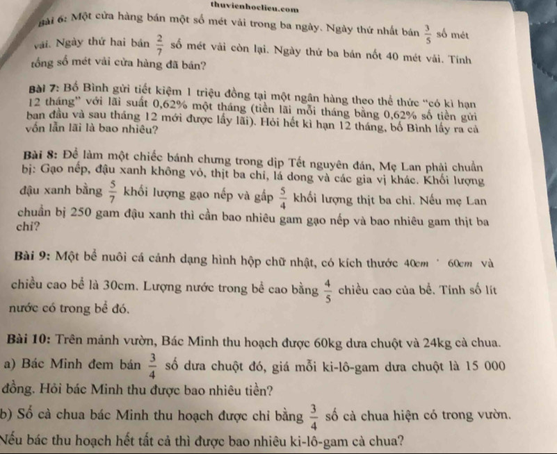 thuvienhoclieu.com
6 ài 6: Một cửa hàng bán một số mét vải trong ba ngày. Ngày thứ nhất bán  3/5  số mét
vài Ngày thứ hai bán  2/7  số mét vải còn lại. Ngày thứ ba bán nốt 40 mét vải. Tính
tổng số mét vải cửa hàng đã bán?
Bài 7: Bố Bình gửi tiết kiệm 1 triệu đồng tại một ngân hàng theo thể thức "có kì hạn
12 tháng' với lãi suất 0,62% một tháng (tiền lãi mỗi tháng bằng 0,62% số tiền gửi
ban đầu và sau tháng 12 mới được lấy lãi). Hỏi hết kì hạn 12 tháng, bố Bình lấy ra cả
vốn lẫn lãi là bao nhiêu?
Bài 8: Để làm một chiếc bánh chưng trong dịp Tết nguyên đán, Mẹ Lan phải chuẩn
bị: Gạo nếp, đậu xanh không vỏ, thịt ba chỉ, lá dong và các gia vị khác. Khối lượng
đậu xanh bằng  5/7  khối lượng gạo nếp và gấp  5/4  khối lượng thịt ba chi. Nếu mẹ Lan
chuẩn bị 250 gam đậu xanh thì cần bao nhiêu gam gạo nếp và bao nhiêu gam thịt ba
chi?
Bài 9: Một bể nuôi cá cảnh dạng hình hộp chữ nhật, có kích thước 40cm * 60cm và
chiều cao bể là 30cm. Lượng nước trong bể cao bằng  4/5  chiều cao của bể. Tính số lít
nước có trong bể đó.
Bài 10: Trên mảnh vườn, Bác Minh thu hoạch được 60kg dưa chuột và 24kg cả chua.
a) Bác Minh đem bán  3/4  số dưa chuột đó, giá mỗi ki-lô-gam dưa chuột là 15 000
đồng. Hỏi bác Minh thu được bao nhiêu tiền?
b) Số cà chua bác Minh thu hoạch được chỉ bằng  3/4  số cà chua hiện có trong vườn.
Nếu bác thu hoạch hết tất cả thì được bao nhiêu ki-lô-gam cà chua?