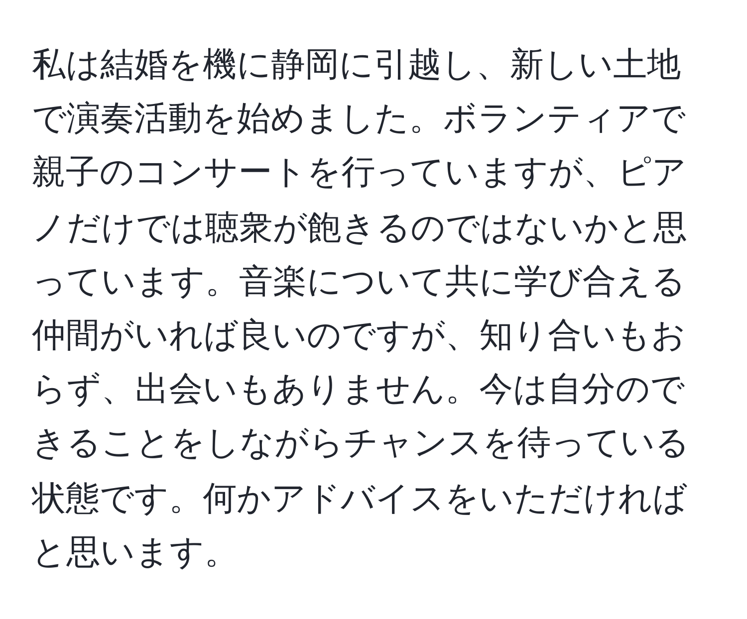 私は結婚を機に静岡に引越し、新しい土地で演奏活動を始めました。ボランティアで親子のコンサートを行っていますが、ピアノだけでは聴衆が飽きるのではないかと思っています。音楽について共に学び合える仲間がいれば良いのですが、知り合いもおらず、出会いもありません。今は自分のできることをしながらチャンスを待っている状態です。何かアドバイスをいただければと思います。