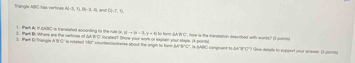 Triangle ABC has vertices A(-3,1), B(-3,4) , and C(-7,1). 
1. Part A: If △ ABC is translated according to the rule (x,y)to (x-3,y+4) to form △ A'B'C' ', how is the translation described with words? (3 points) 
2. Part B: Where are the vertices of △A B'C' located? Show your work or explain your steps. (4 points) 
3. Part C:Triangle A'B'C' is rotated 180° counterclockwise about the origin to form △ A°B°C° △ ABC congruent to △ A'B'C' ? Give details to support your answer. (3 points)