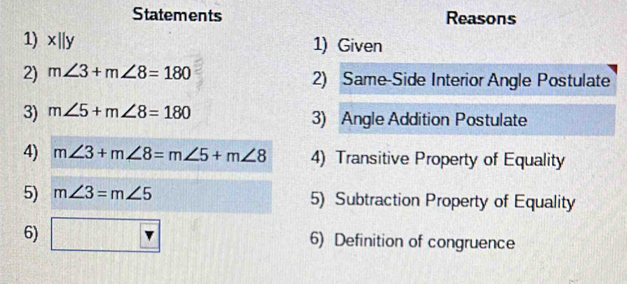 Statements Reasons 
1) x||y 1) Given 
2) m∠ 3+m∠ 8=180 2) Same-Side Interior Angle Postulate 
3) m∠ 5+m∠ 8=180 3) Angle Addition Postulate 
4) m∠ 3+m∠ 8=m∠ 5+m∠ 8 4) Transitive Property of Equality 
5) m∠ 3=m∠ 5 5) Subtraction Property of Equality 
6) □ 6) Definition of congruence