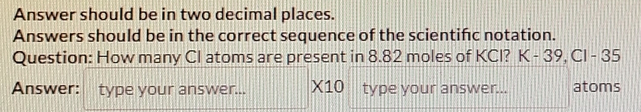 Answer should be in two decimal places. 
Answers should be in the correct sequence of the scientific notation. 
Question: How many CI atoms are present in 8.82 moles of KCI? K-39, C1-35
X10
Answer: type your answer... type your answer... atoms