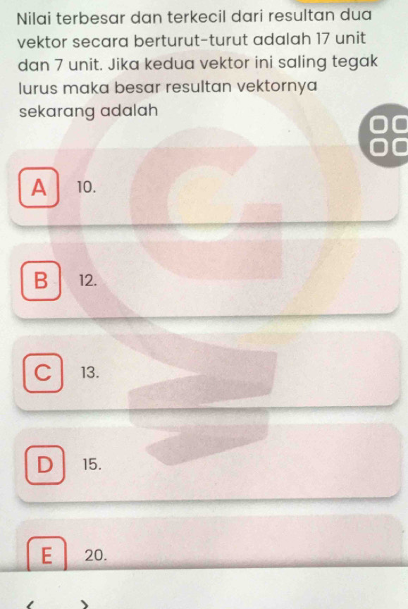 Nilai terbesar dan terkecil dari resultan dua
vektor secara berturut-turut adalah 17 unit
dan 7 unit. Jika kedua vektor ini saling tegak
lurus maka besar resultan vektornya
sekarang adalah

I
A 10.
B 12.
C 13.
D 15.
E 20.