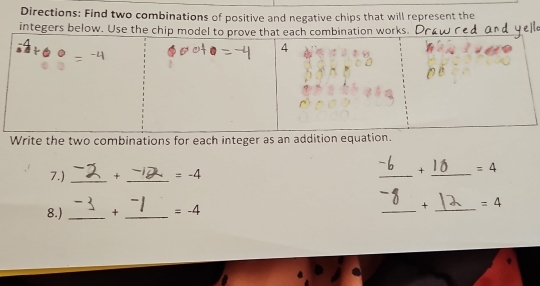 Directions: Find two combinations of positive and negative chips that will represent the 
integers below. Use the chipworks. 
Write the two combinations for each integer as an addition equat 
7.) _+ _ =-4 _+ _ =4
8.) _+ _ =-4 _+ _ =4